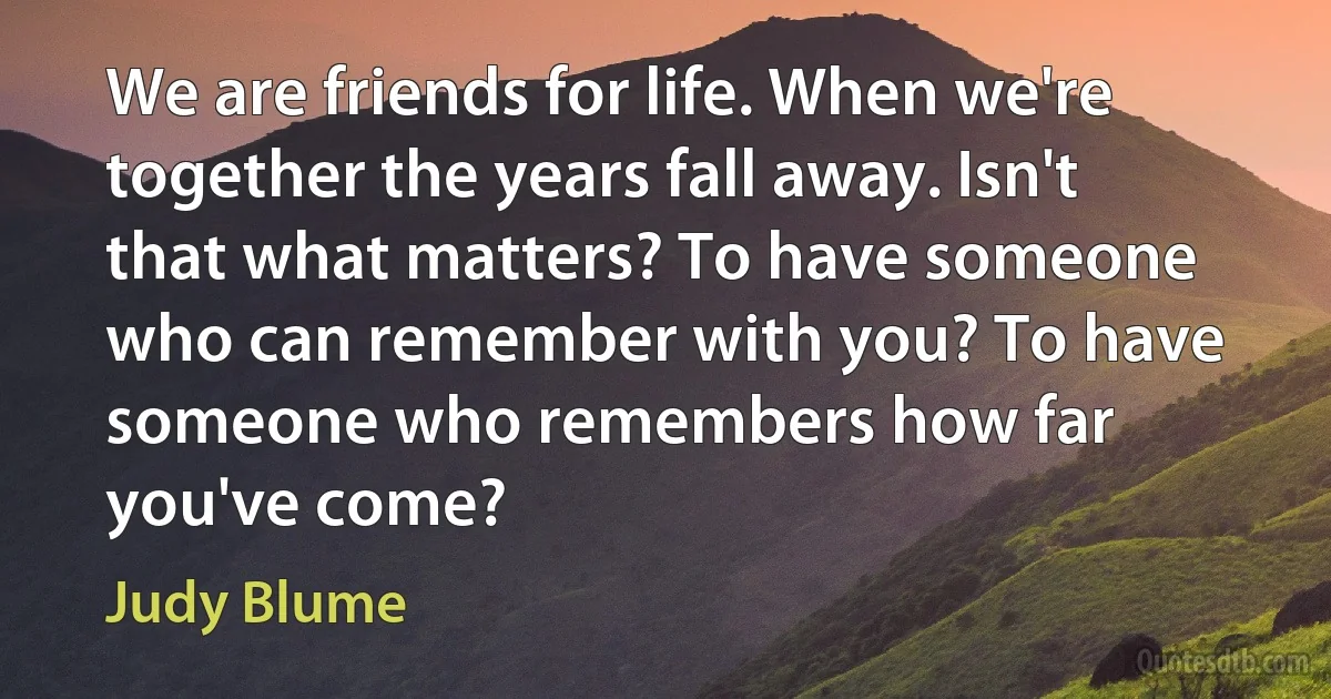 We are friends for life. When we're together the years fall away. Isn't that what matters? To have someone who can remember with you? To have someone who remembers how far you've come? (Judy Blume)