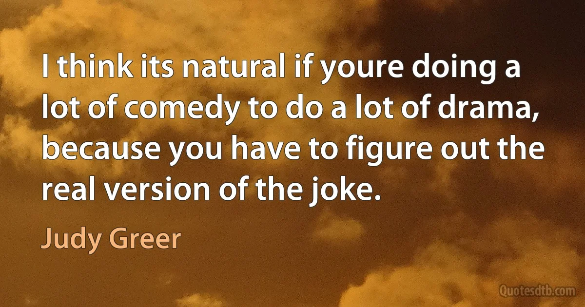 I think its natural if youre doing a lot of comedy to do a lot of drama, because you have to figure out the real version of the joke. (Judy Greer)