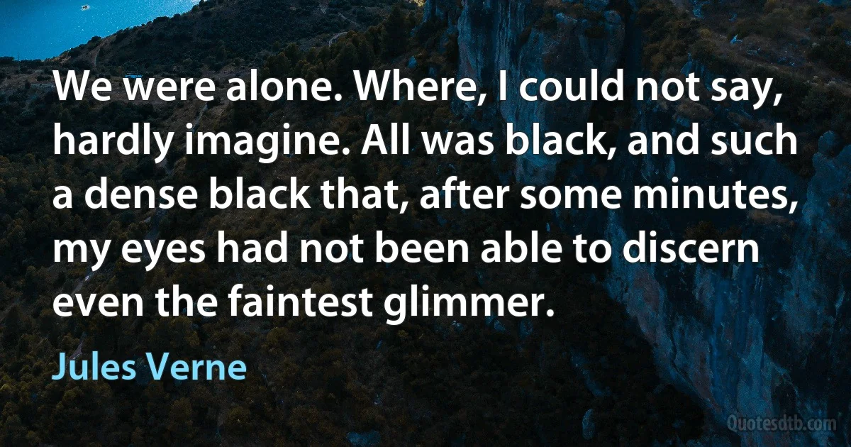 We were alone. Where, I could not say, hardly imagine. All was black, and such a dense black that, after some minutes, my eyes had not been able to discern even the faintest glimmer. (Jules Verne)