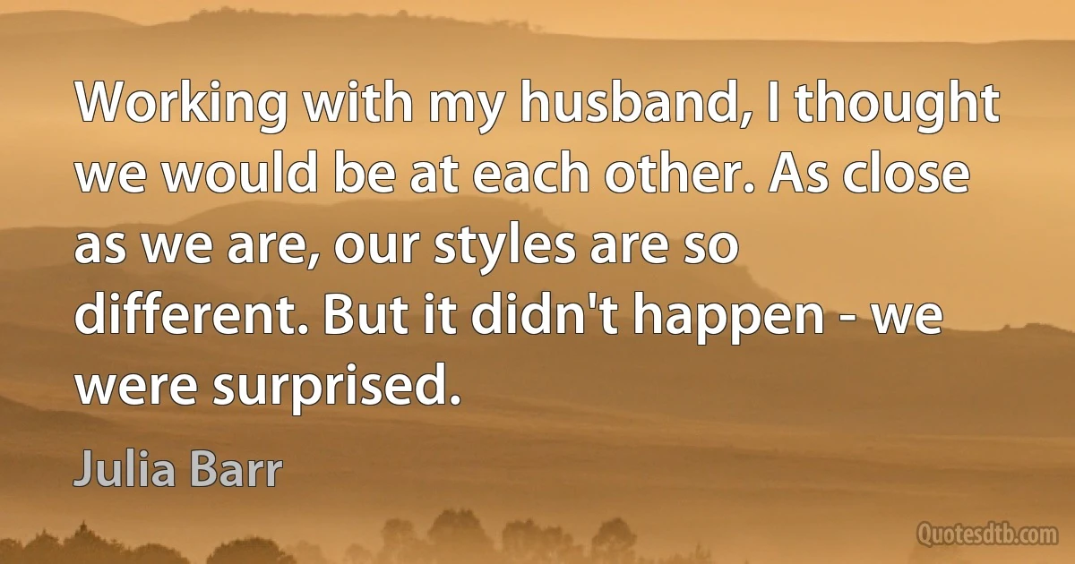 Working with my husband, I thought we would be at each other. As close as we are, our styles are so different. But it didn't happen - we were surprised. (Julia Barr)