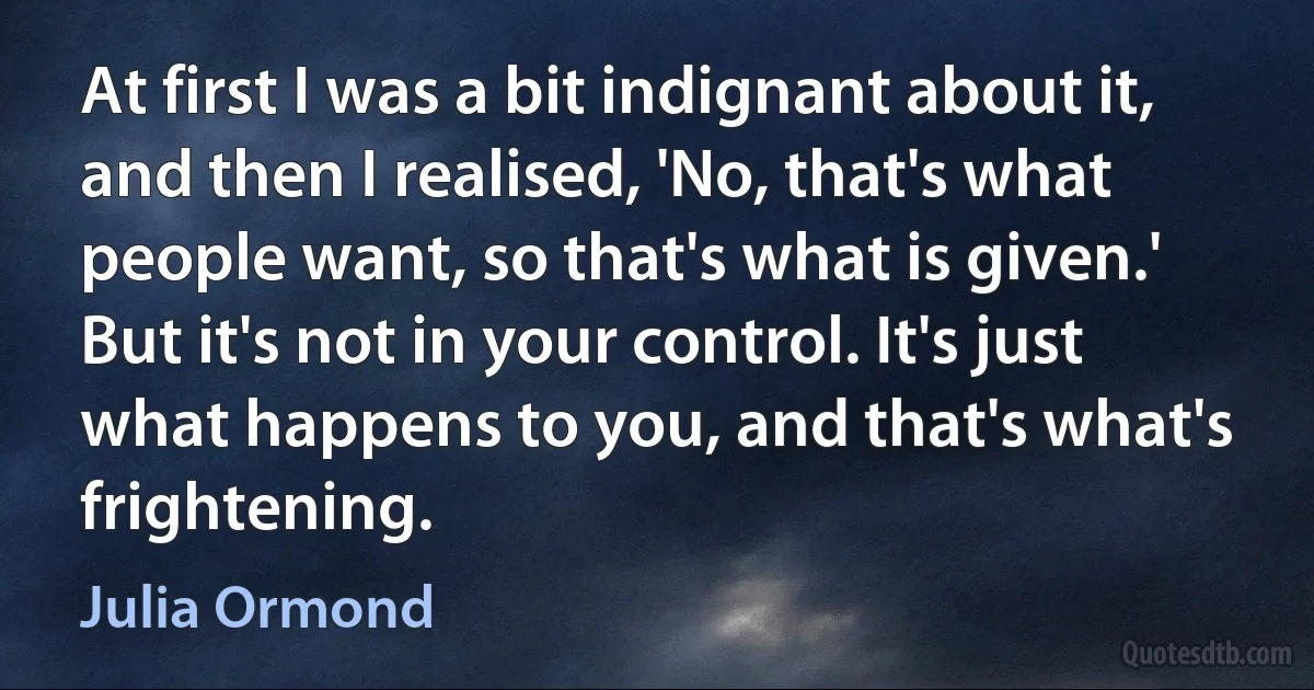 At first I was a bit indignant about it, and then I realised, 'No, that's what people want, so that's what is given.' But it's not in your control. It's just what happens to you, and that's what's frightening. (Julia Ormond)