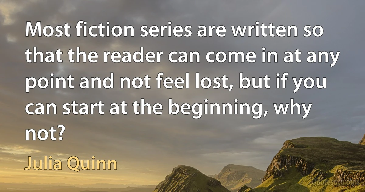 Most fiction series are written so that the reader can come in at any point and not feel lost, but if you can start at the beginning, why not? (Julia Quinn)