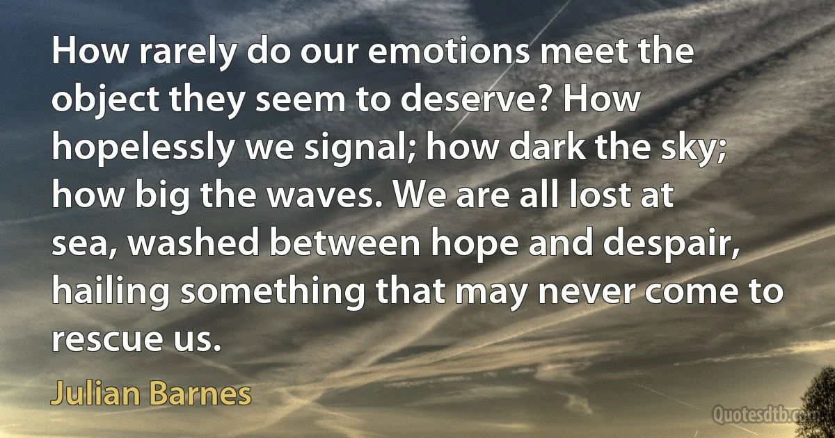 How rarely do our emotions meet the object they seem to deserve? How hopelessly we signal; how dark the sky; how big the waves. We are all lost at sea, washed between hope and despair, hailing something that may never come to rescue us. (Julian Barnes)