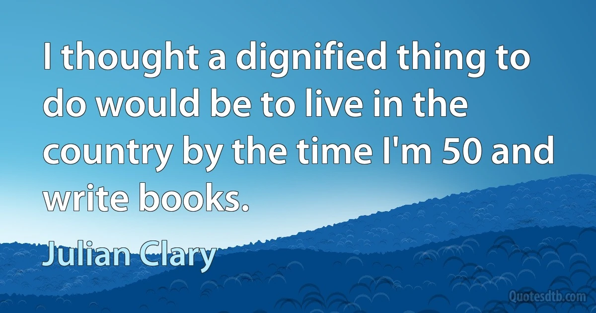 I thought a dignified thing to do would be to live in the country by the time I'm 50 and write books. (Julian Clary)