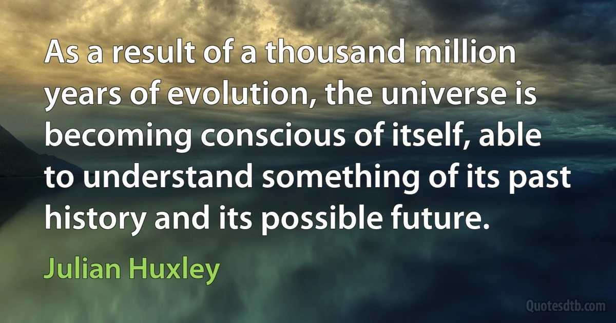 As a result of a thousand million years of evolution, the universe is becoming conscious of itself, able to understand something of its past history and its possible future. (Julian Huxley)