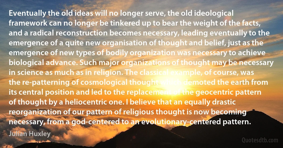 Eventually the old ideas will no longer serve, the old ideological framework can no longer be tinkered up to bear the weight of the facts, and a radical reconstruction becomes necessary, leading eventually to the emergence of a quite new organisation of thought and belief, just as the emergence of new types of bodily organization was necessary to achieve biological advance. Such major organizations of thought may be necessary in science as much as in religion. The classical example, of course, was the re-patterning of cosmological thought which demoted the earth from its central position and led to the replacement of the geocentric pattern of thought by a heliocentric one. I believe that an equally drastic reorganization of our pattern of religious thought is now becoming necessary, from a god-centered to an evolutionary-centered pattern. (Julian Huxley)