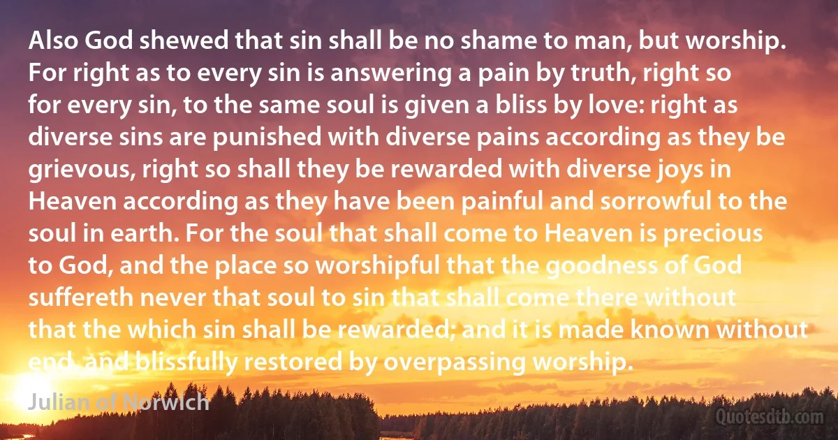 Also God shewed that sin shall be no shame to man, but worship. For right as to every sin is answering a pain by truth, right so for every sin, to the same soul is given a bliss by love: right as diverse sins are punished with diverse pains according as they be grievous, right so shall they be rewarded with diverse joys in Heaven according as they have been painful and sorrowful to the soul in earth. For the soul that shall come to Heaven is precious to God, and the place so worshipful that the goodness of God suffereth never that soul to sin that shall come there without that the which sin shall be rewarded; and it is made known without end, and blissfully restored by overpassing worship. (Julian of Norwich)