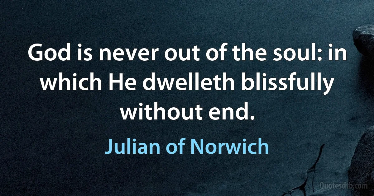 God is never out of the soul: in which He dwelleth blissfully without end. (Julian of Norwich)