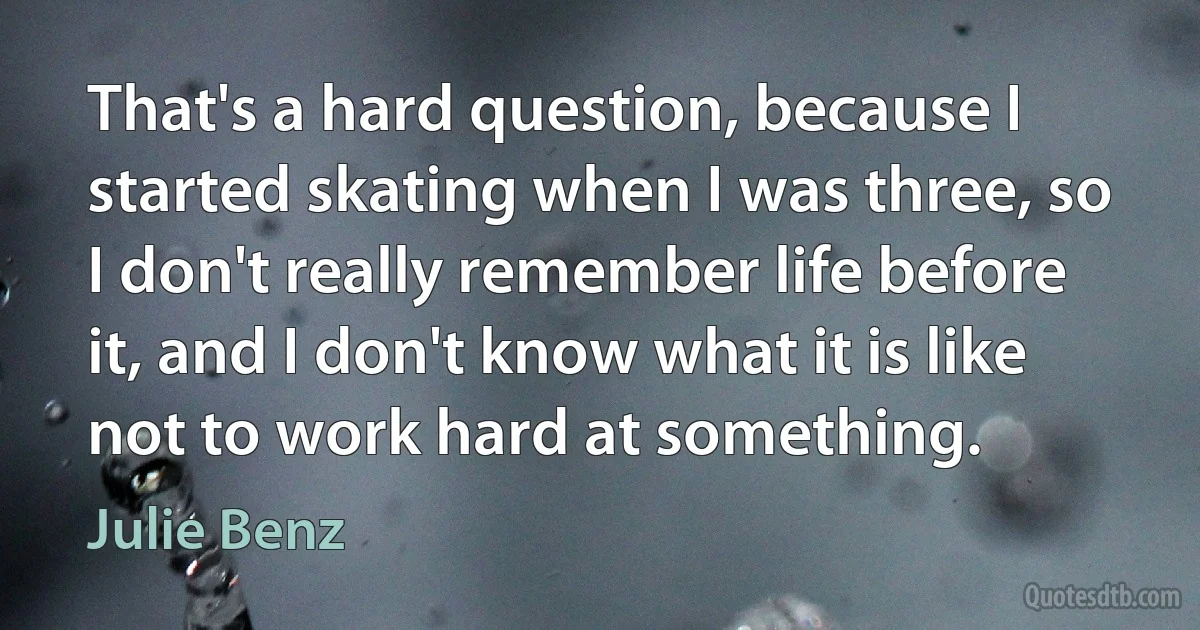 That's a hard question, because I started skating when I was three, so I don't really remember life before it, and I don't know what it is like not to work hard at something. (Julie Benz)