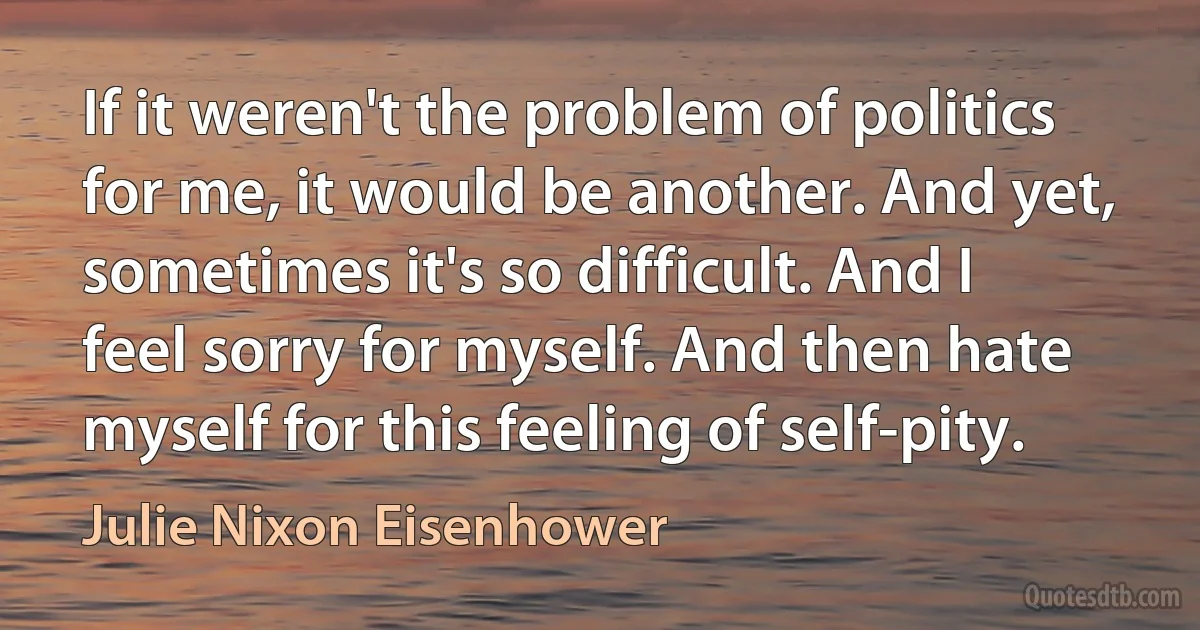 If it weren't the problem of politics for me, it would be another. And yet, sometimes it's so difficult. And I feel sorry for myself. And then hate myself for this feeling of self-pity. (Julie Nixon Eisenhower)