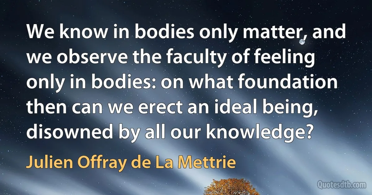 We know in bodies only matter, and we observe the faculty of feeling only in bodies: on what foundation then can we erect an ideal being, disowned by all our knowledge? (Julien Offray de La Mettrie)