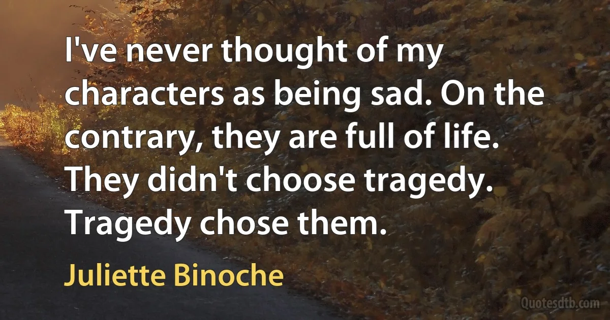 I've never thought of my characters as being sad. On the contrary, they are full of life. They didn't choose tragedy. Tragedy chose them. (Juliette Binoche)