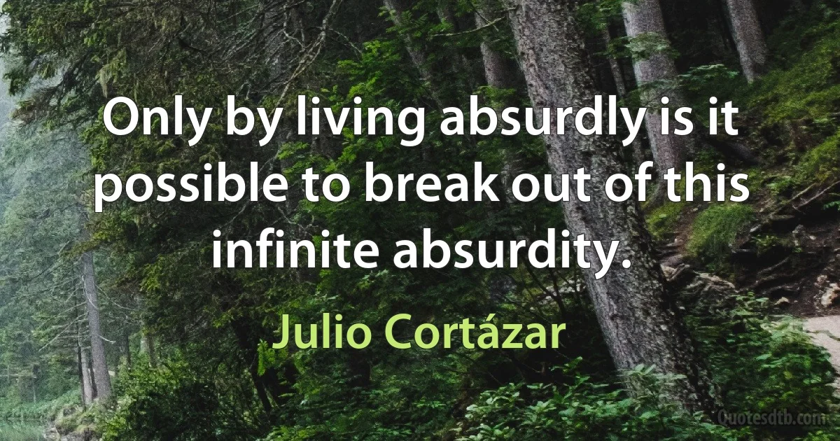 Only by living absurdly is it possible to break out of this infinite absurdity. (Julio Cortázar)