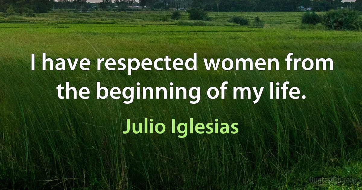 I have respected women from the beginning of my life. (Julio Iglesias)