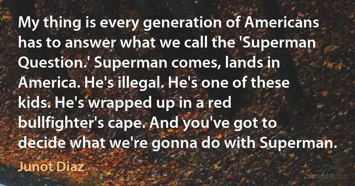 My thing is every generation of Americans has to answer what we call the 'Superman Question.' Superman comes, lands in America. He's illegal. He's one of these kids. He's wrapped up in a red bullfighter's cape. And you've got to decide what we're gonna do with Superman. (Junot Diaz)