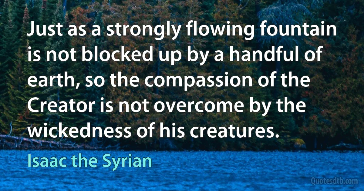 Just as a strongly flowing fountain is not blocked up by a handful of earth, so the compassion of the Creator is not overcome by the wickedness of his creatures. (Isaac the Syrian)