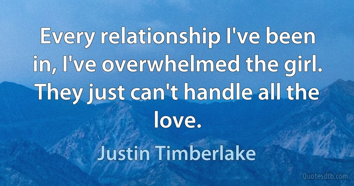 Every relationship I've been in, I've overwhelmed the girl. They just can't handle all the love. (Justin Timberlake)