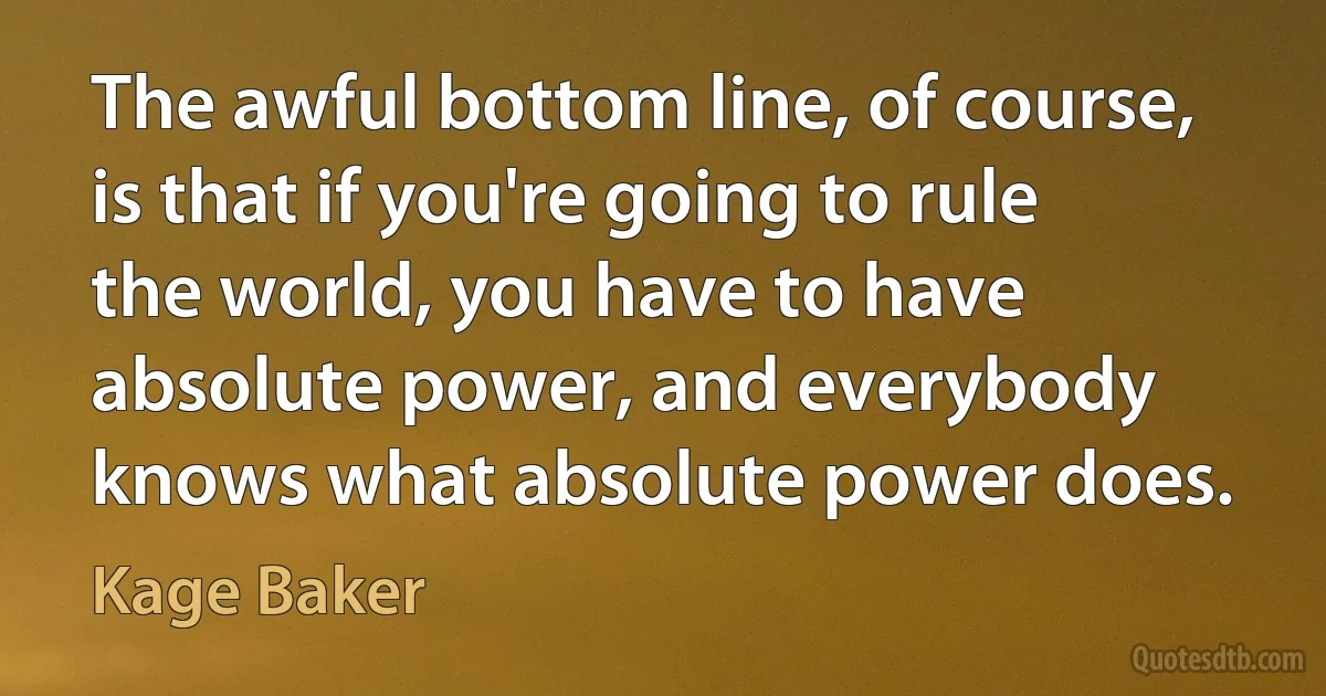 The awful bottom line, of course, is that if you're going to rule the world, you have to have absolute power, and everybody knows what absolute power does. (Kage Baker)