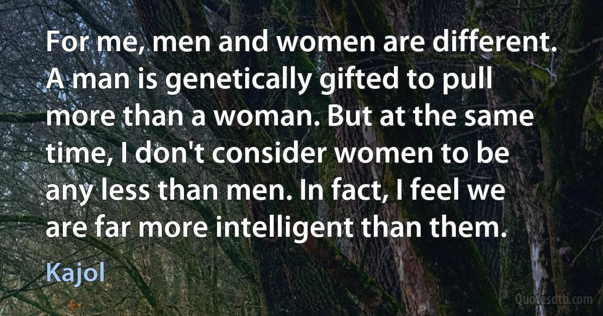 For me, men and women are different. A man is genetically gifted to pull more than a woman. But at the same time, I don't consider women to be any less than men. In fact, I feel we are far more intelligent than them. (Kajol)