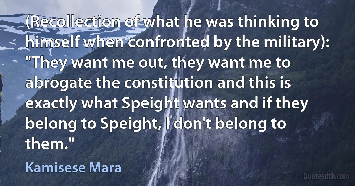 (Recollection of what he was thinking to himself when confronted by the military): "They want me out, they want me to abrogate the constitution and this is exactly what Speight wants and if they belong to Speight, I don't belong to them." (Kamisese Mara)