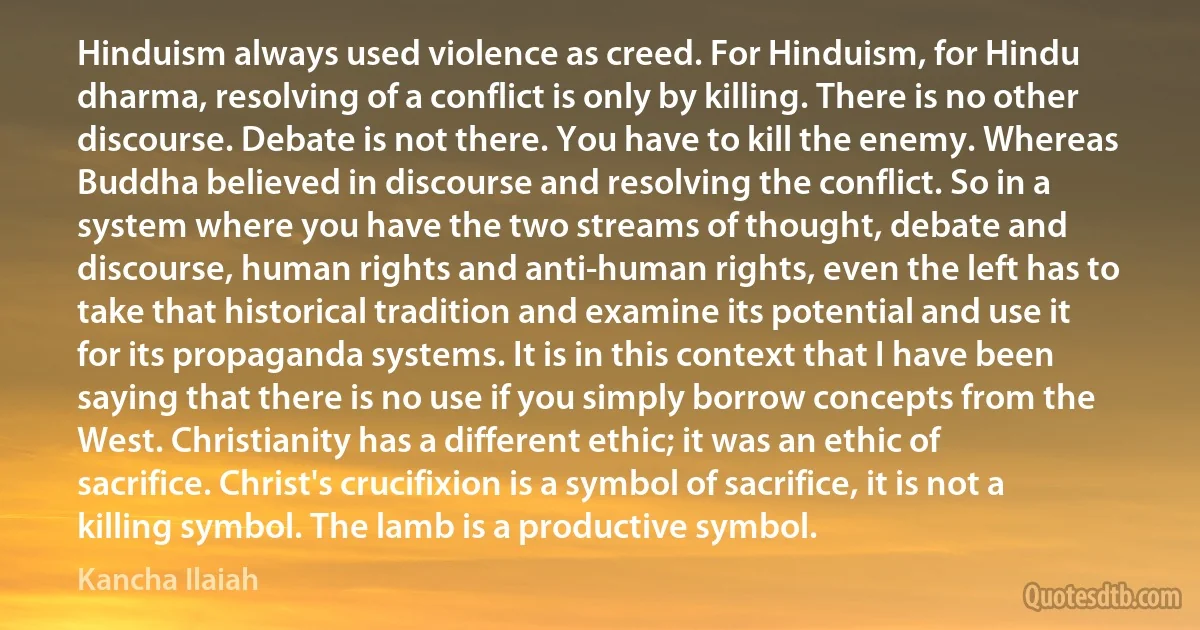 Hinduism always used violence as creed. For Hinduism, for Hindu dharma, resolving of a conflict is only by killing. There is no other discourse. Debate is not there. You have to kill the enemy. Whereas Buddha believed in discourse and resolving the conflict. So in a system where you have the two streams of thought, debate and discourse, human rights and anti-human rights, even the left has to take that historical tradition and examine its potential and use it for its propaganda systems. It is in this context that I have been saying that there is no use if you simply borrow concepts from the West. Christianity has a different ethic; it was an ethic of sacrifice. Christ's crucifixion is a symbol of sacrifice, it is not a killing symbol. The lamb is a productive symbol. (Kancha Ilaiah)