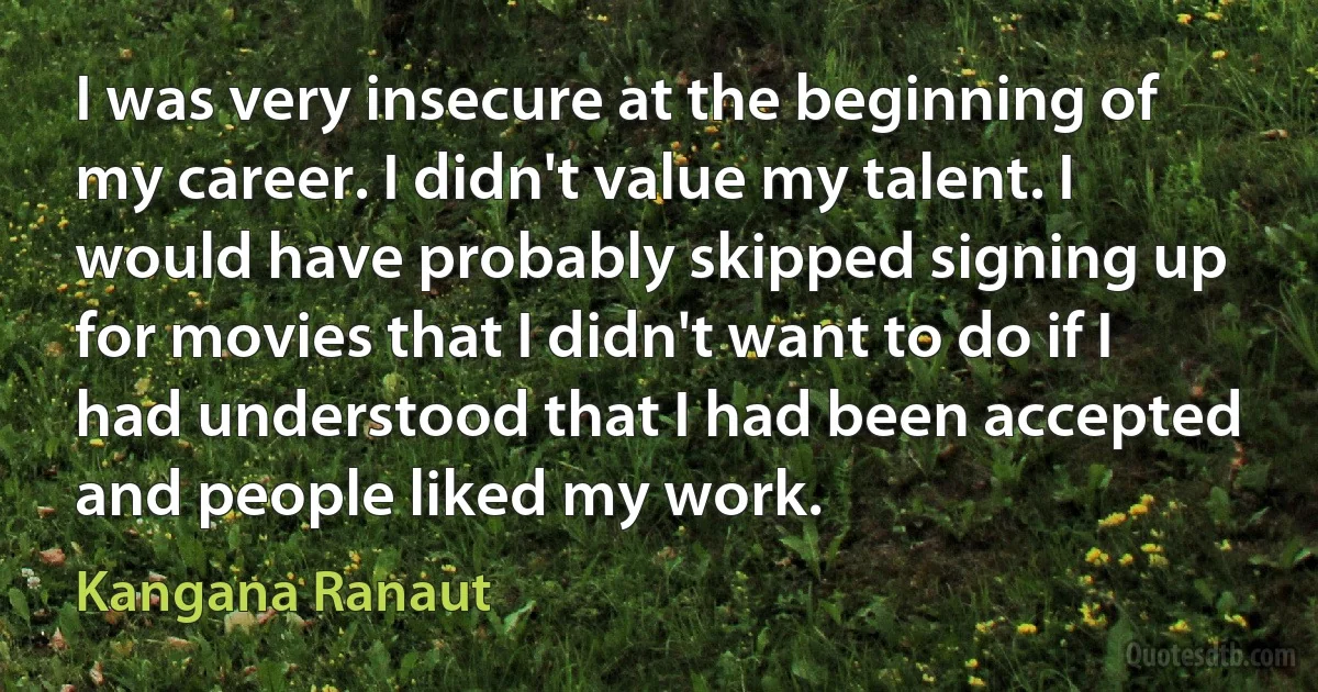 I was very insecure at the beginning of my career. I didn't value my talent. I would have probably skipped signing up for movies that I didn't want to do if I had understood that I had been accepted and people liked my work. (Kangana Ranaut)