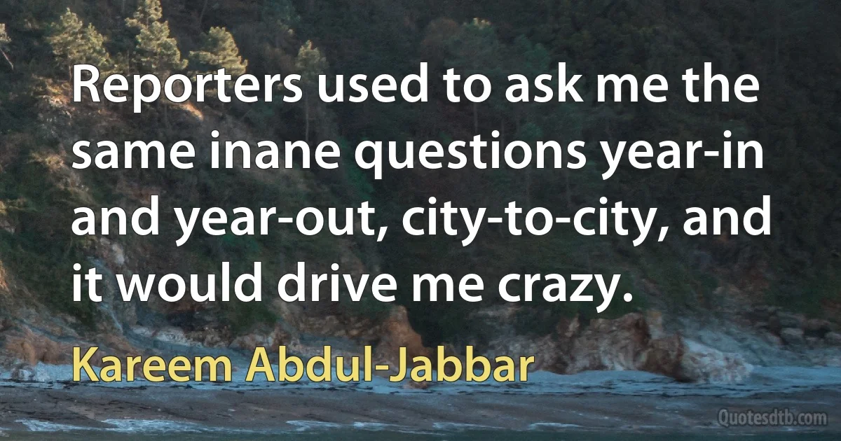 Reporters used to ask me the same inane questions year-in and year-out, city-to-city, and it would drive me crazy. (Kareem Abdul-Jabbar)