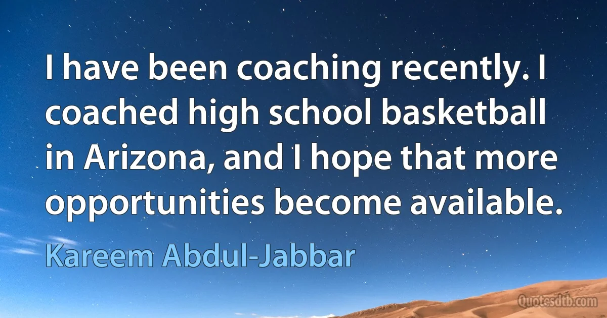 I have been coaching recently. I coached high school basketball in Arizona, and I hope that more opportunities become available. (Kareem Abdul-Jabbar)