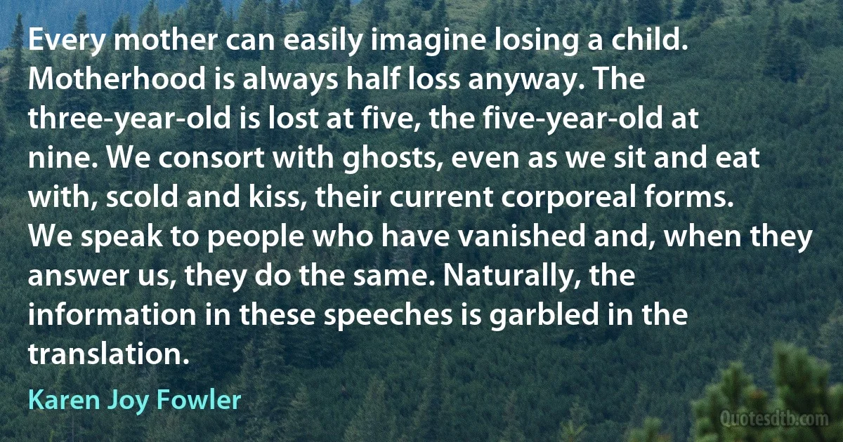 Every mother can easily imagine losing a child. Motherhood is always half loss anyway. The three-year-old is lost at five, the five-year-old at nine. We consort with ghosts, even as we sit and eat with, scold and kiss, their current corporeal forms. We speak to people who have vanished and, when they answer us, they do the same. Naturally, the information in these speeches is garbled in the translation. (Karen Joy Fowler)