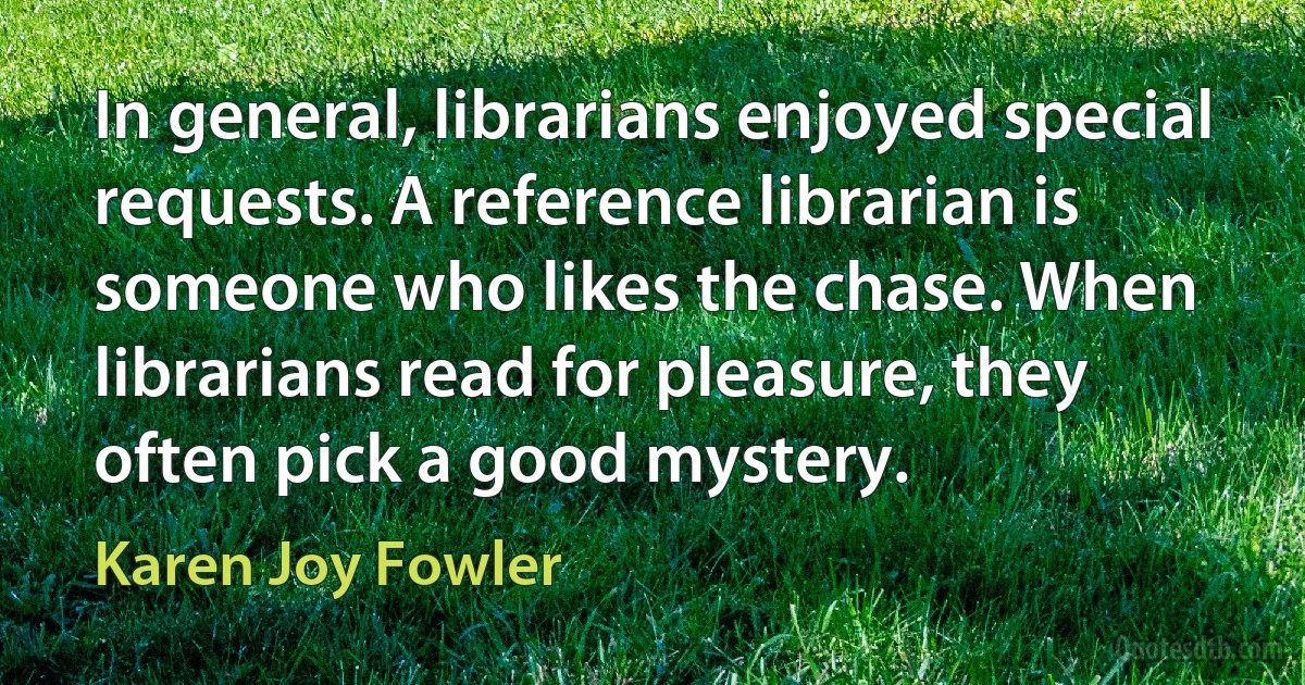 In general, librarians enjoyed special requests. A reference librarian is someone who likes the chase. When librarians read for pleasure, they often pick a good mystery. (Karen Joy Fowler)