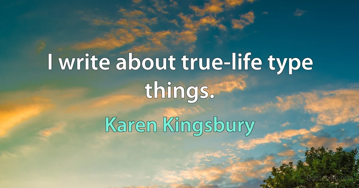 I write about true-life type things. (Karen Kingsbury)