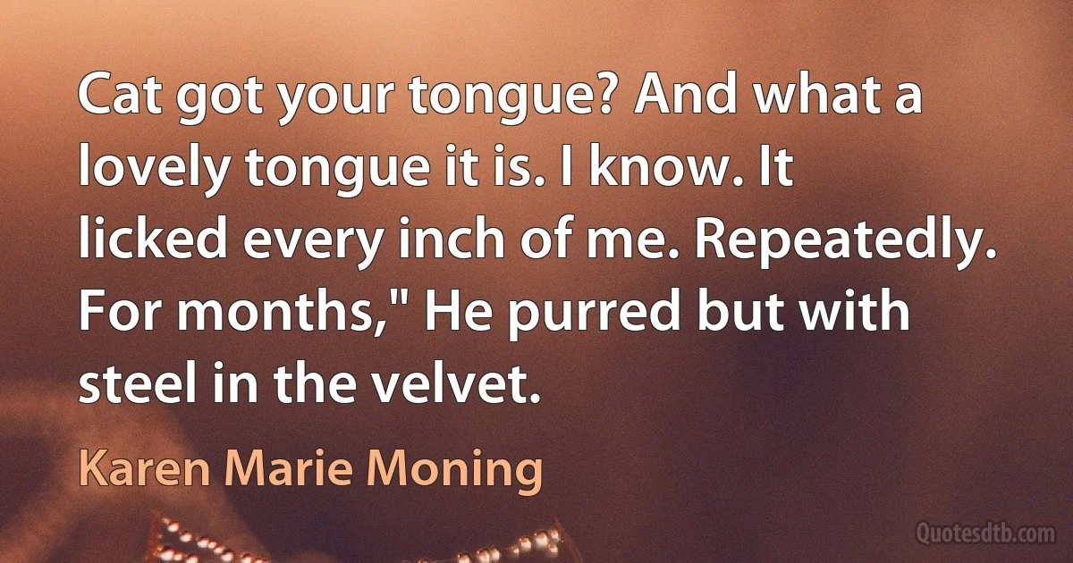 Cat got your tongue? And what a lovely tongue it is. I know. It licked every inch of me. Repeatedly. For months," He purred but with steel in the velvet. (Karen Marie Moning)