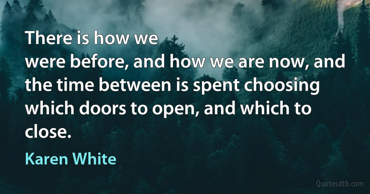 There is how we
were before, and how we are now, and the time between is spent choosing
which doors to open, and which to close. (Karen White)