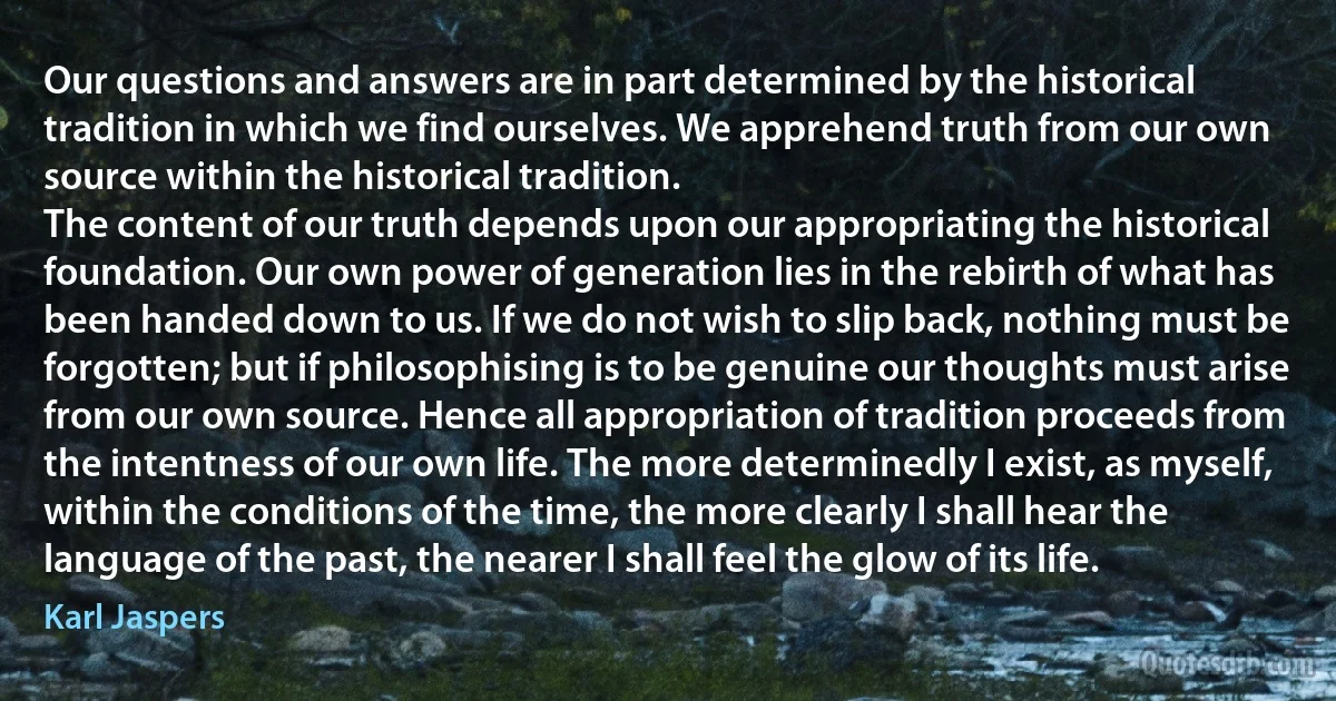 Our questions and answers are in part determined by the historical tradition in which we find ourselves. We apprehend truth from our own source within the historical tradition.
The content of our truth depends upon our appropriating the historical foundation. Our own power of generation lies in the rebirth of what has been handed down to us. If we do not wish to slip back, nothing must be forgotten; but if philosophising is to be genuine our thoughts must arise from our own source. Hence all appropriation of tradition proceeds from the intentness of our own life. The more determinedly I exist, as myself, within the conditions of the time, the more clearly I shall hear the language of the past, the nearer I shall feel the glow of its life. (Karl Jaspers)