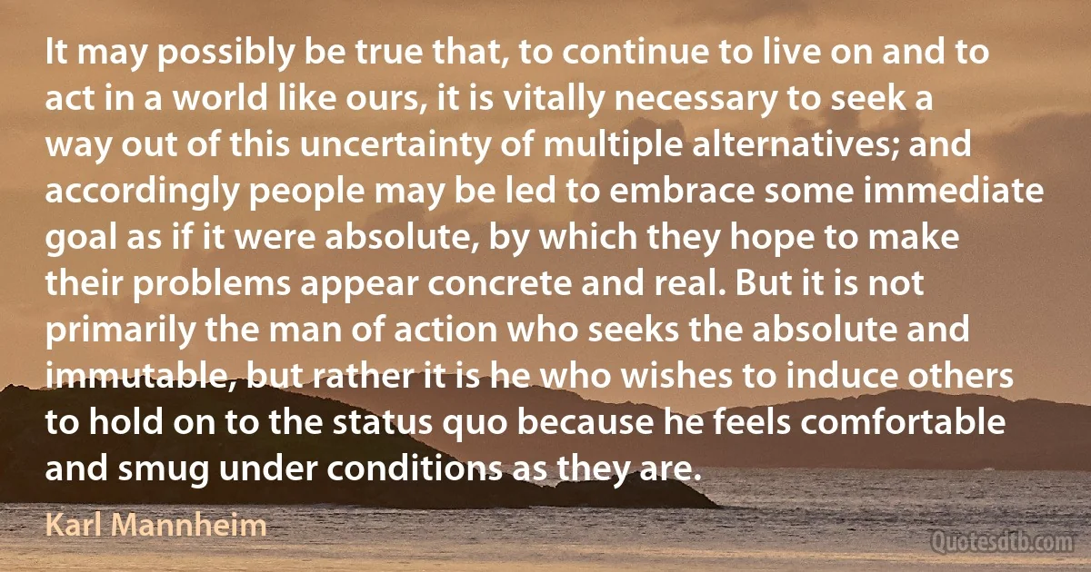 It may possibly be true that, to continue to live on and to act in a world like ours, it is vitally necessary to seek a way out of this uncertainty of multiple alternatives; and accordingly people may be led to embrace some immediate goal as if it were absolute, by which they hope to make their problems appear concrete and real. But it is not primarily the man of action who seeks the absolute and immutable, but rather it is he who wishes to induce others to hold on to the status quo because he feels comfortable and smug under conditions as they are. (Karl Mannheim)