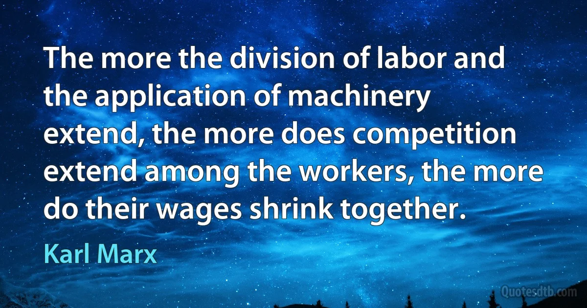 The more the division of labor and the application of machinery extend, the more does competition extend among the workers, the more do their wages shrink together. (Karl Marx)