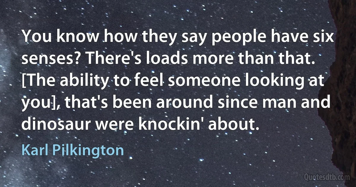 You know how they say people have six senses? There's loads more than that. [The ability to feel someone looking at you], that's been around since man and dinosaur were knockin' about. (Karl Pilkington)