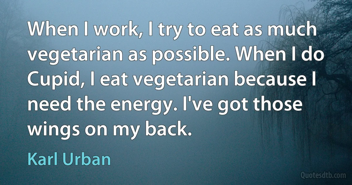 When I work, I try to eat as much vegetarian as possible. When I do Cupid, I eat vegetarian because I need the energy. I've got those wings on my back. (Karl Urban)