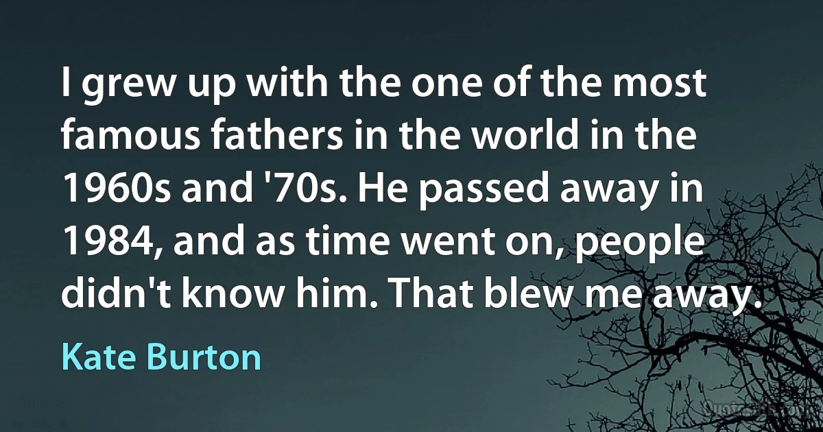 I grew up with the one of the most famous fathers in the world in the 1960s and '70s. He passed away in 1984, and as time went on, people didn't know him. That blew me away. (Kate Burton)