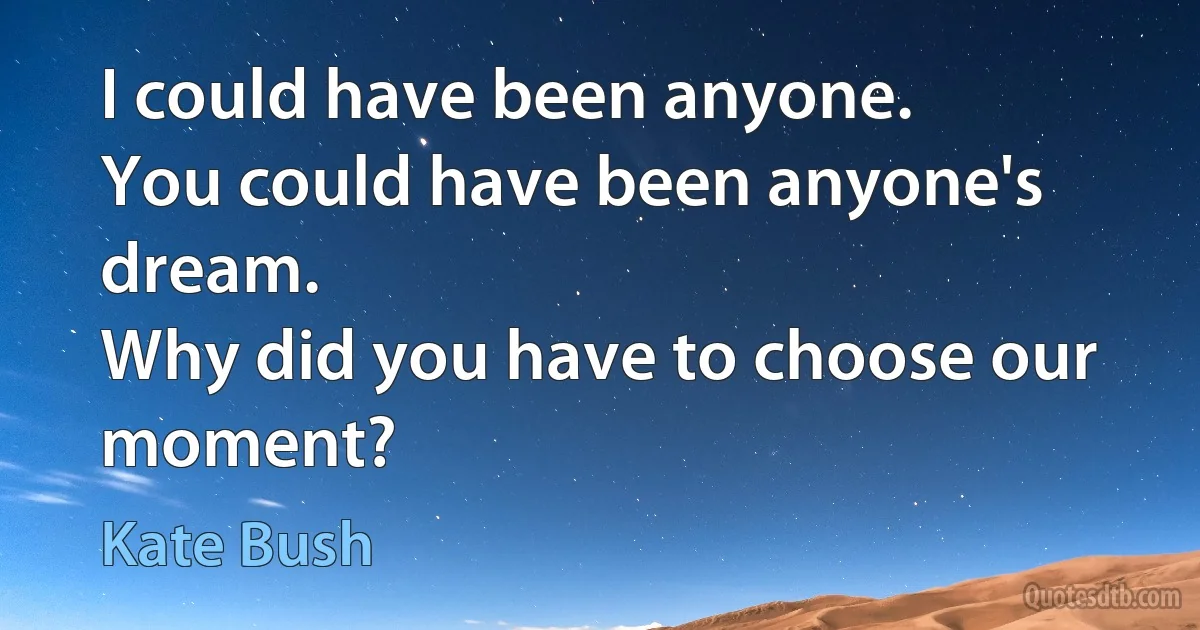 I could have been anyone.
You could have been anyone's dream.
Why did you have to choose our moment? (Kate Bush)