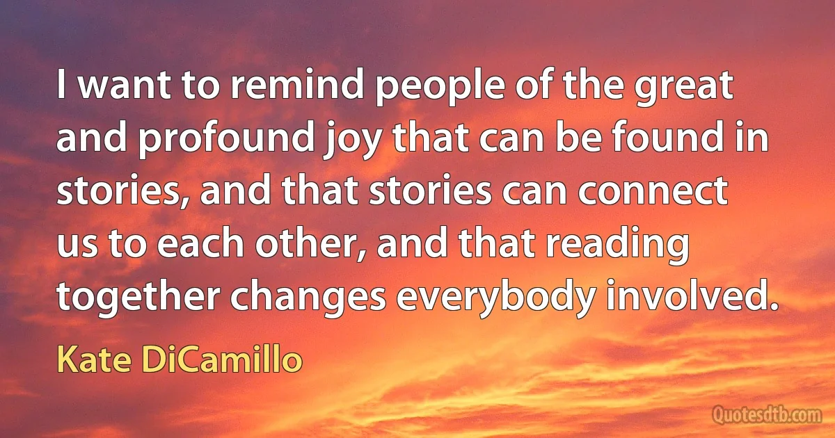 I want to remind people of the great and profound joy that can be found in stories, and that stories can connect us to each other, and that reading together changes everybody involved. (Kate DiCamillo)