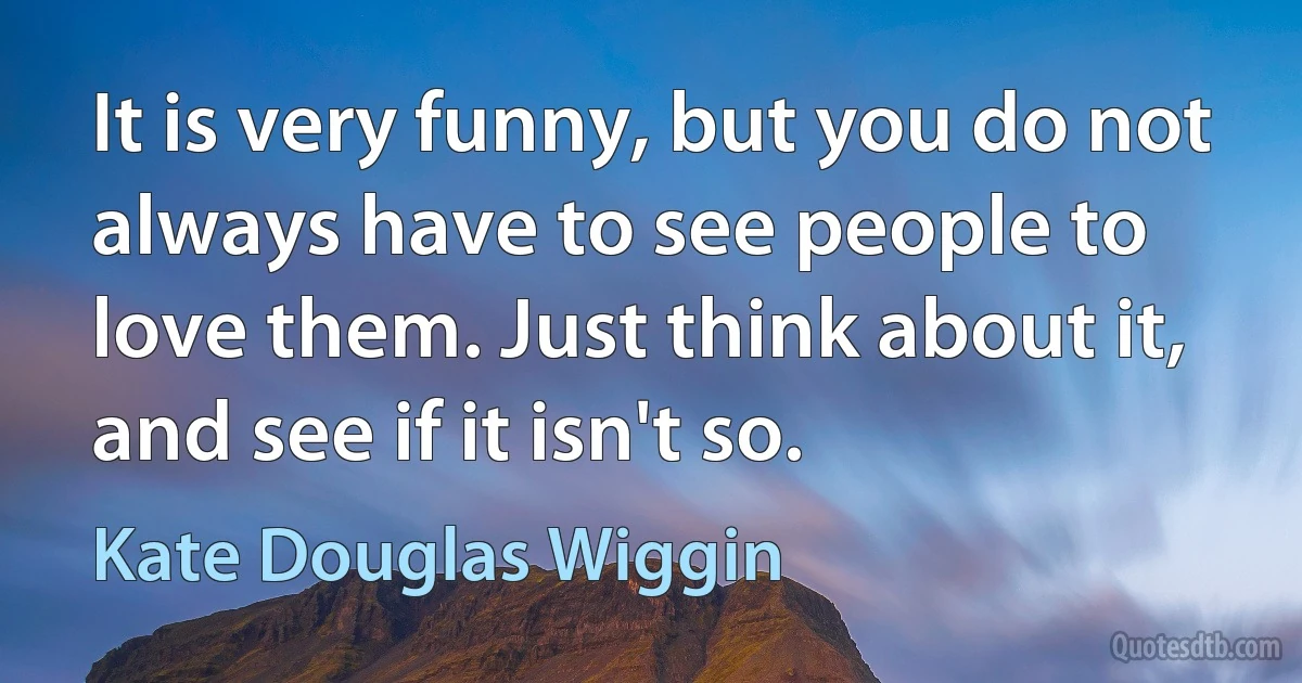 It is very funny, but you do not always have to see people to love them. Just think about it, and see if it isn't so. (Kate Douglas Wiggin)