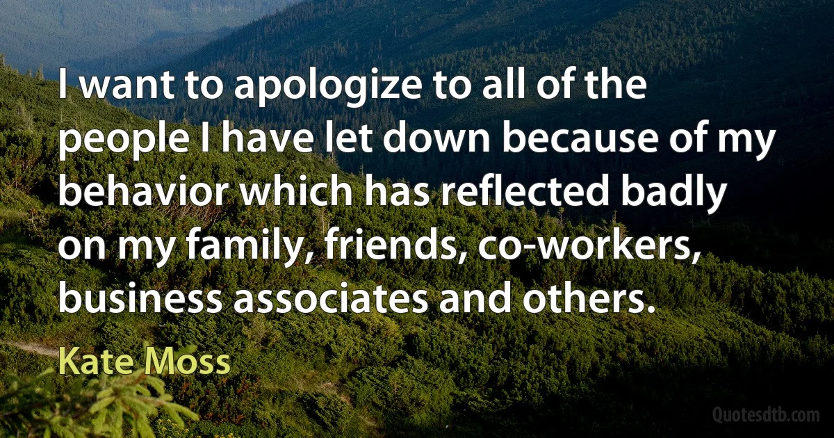 I want to apologize to all of the people I have let down because of my behavior which has reflected badly on my family, friends, co-workers, business associates and others. (Kate Moss)