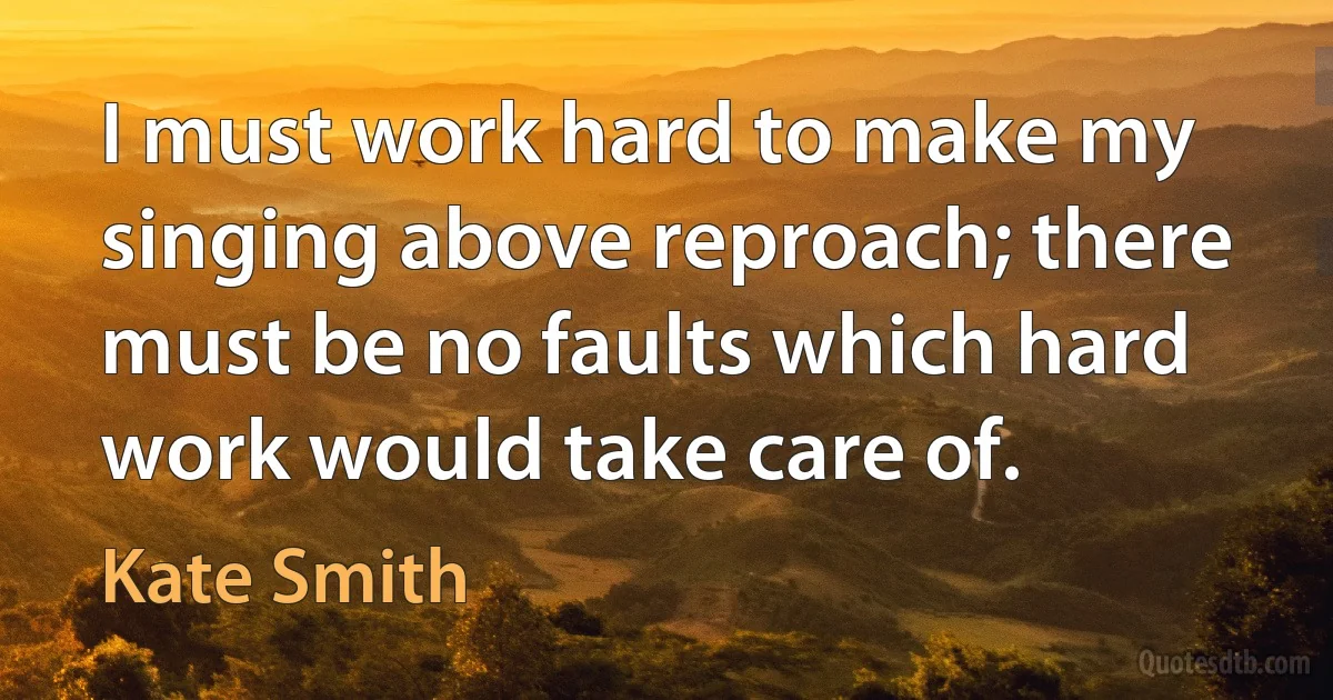 I must work hard to make my singing above reproach; there must be no faults which hard work would take care of. (Kate Smith)