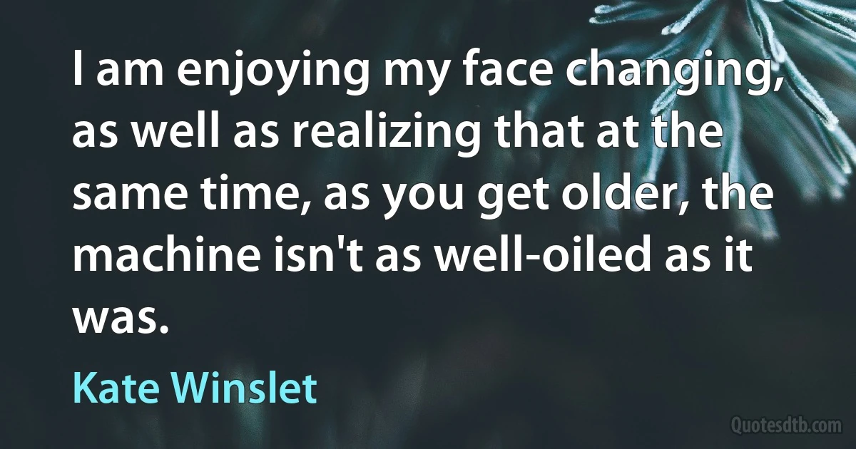 I am enjoying my face changing, as well as realizing that at the same time, as you get older, the machine isn't as well-oiled as it was. (Kate Winslet)