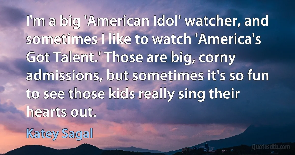 I'm a big 'American Idol' watcher, and sometimes I like to watch 'America's Got Talent.' Those are big, corny admissions, but sometimes it's so fun to see those kids really sing their hearts out. (Katey Sagal)