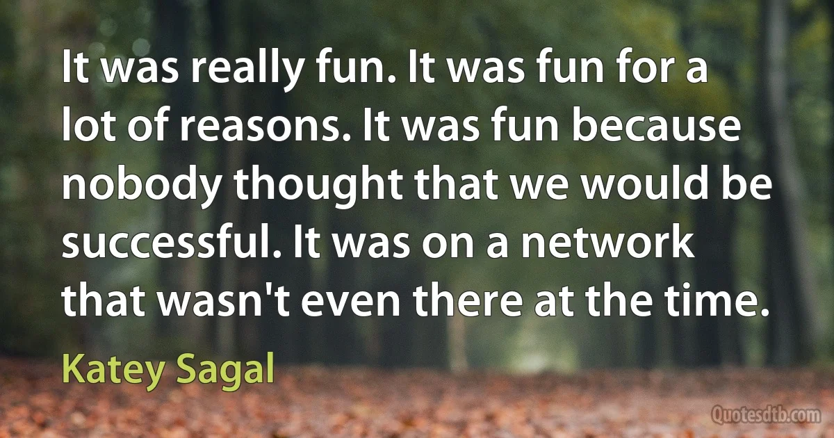 It was really fun. It was fun for a lot of reasons. It was fun because nobody thought that we would be successful. It was on a network that wasn't even there at the time. (Katey Sagal)