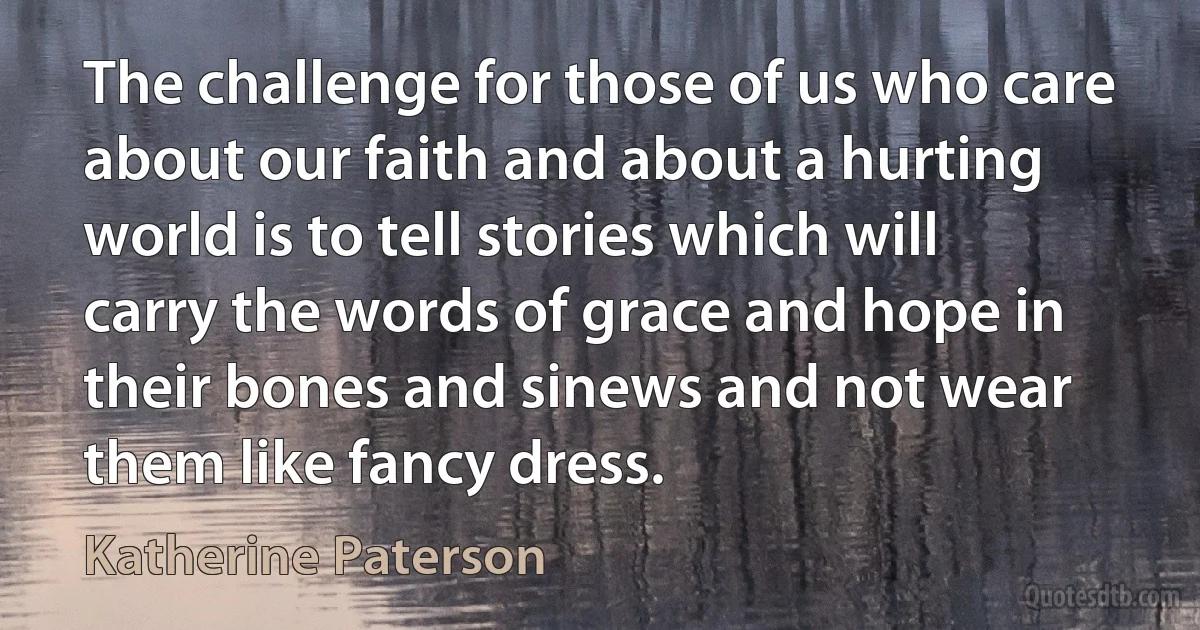 The challenge for those of us who care about our faith and about a hurting world is to tell stories which will carry the words of grace and hope in their bones and sinews and not wear them like fancy dress. (Katherine Paterson)