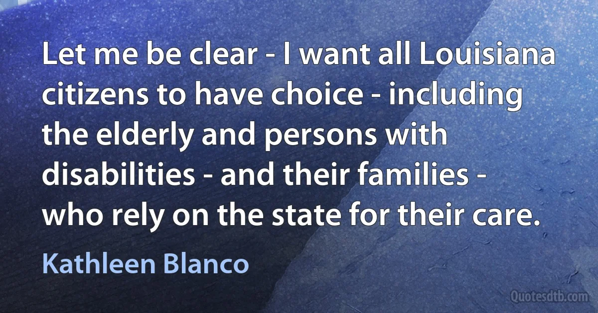 Let me be clear - I want all Louisiana citizens to have choice - including the elderly and persons with disabilities - and their families - who rely on the state for their care. (Kathleen Blanco)