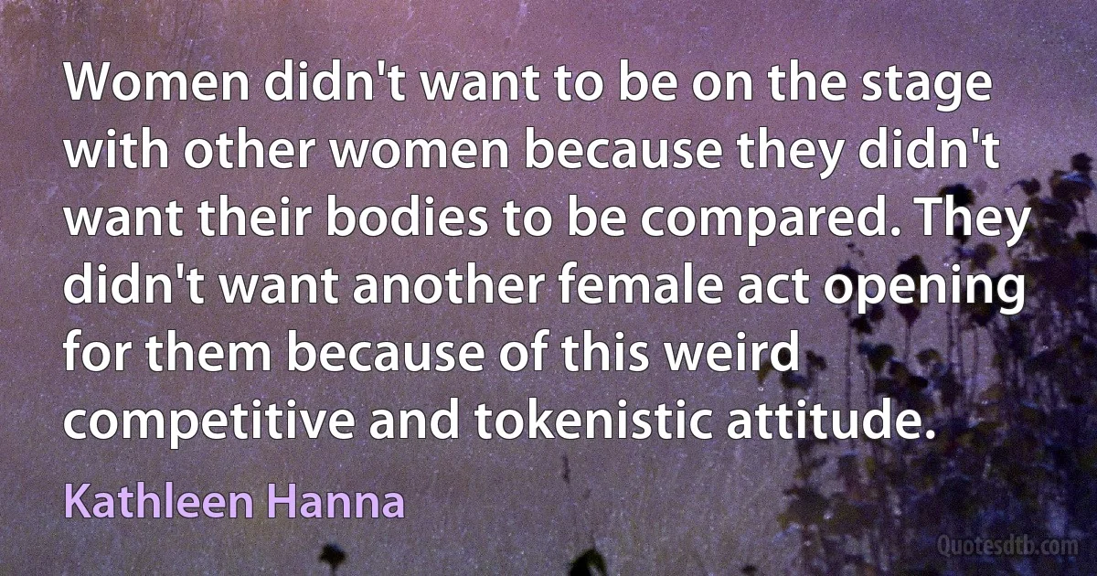 Women didn't want to be on the stage with other women because they didn't want their bodies to be compared. They didn't want another female act opening for them because of this weird competitive and tokenistic attitude. (Kathleen Hanna)